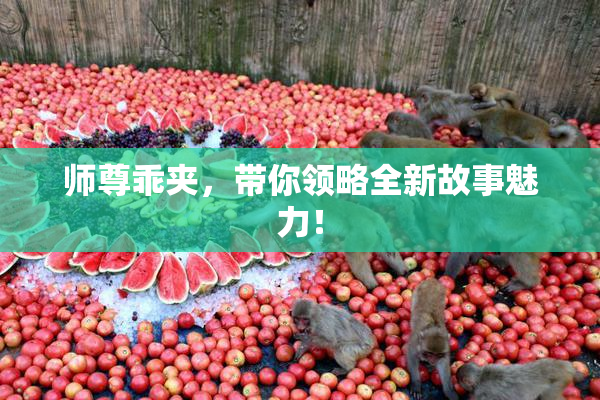 师尊乖夹，带你领略全新故事魅力！