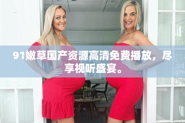 91嫩草国产资源高清免费播放，尽享视听盛宴。