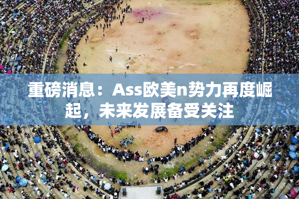 重磅消息：Ass欧美n势力再度崛起，未来发展备受关注