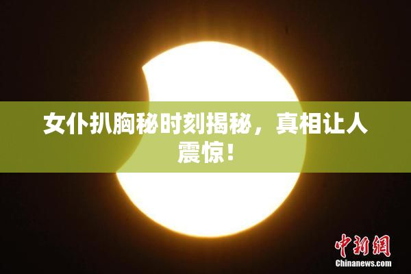 女仆扒胸秘时刻揭秘，真相让人震惊！