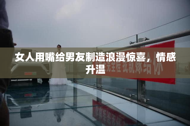 女人用嘴给男友制造浪漫惊喜，情感升温