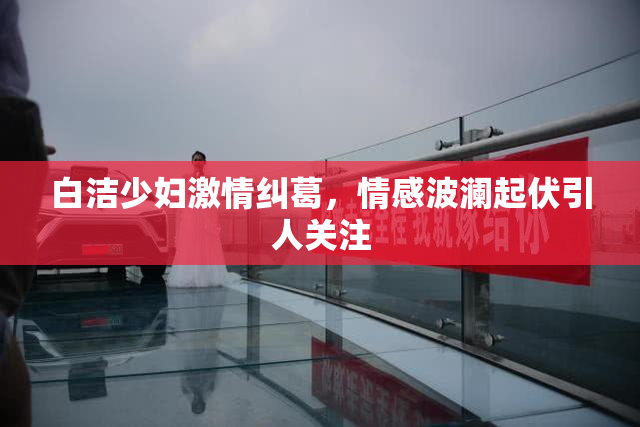 白洁少妇激情纠葛，情感波澜起伏引人关注