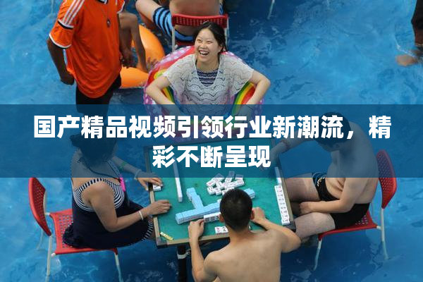 国产精品视频引领行业新潮流，精彩不断呈现