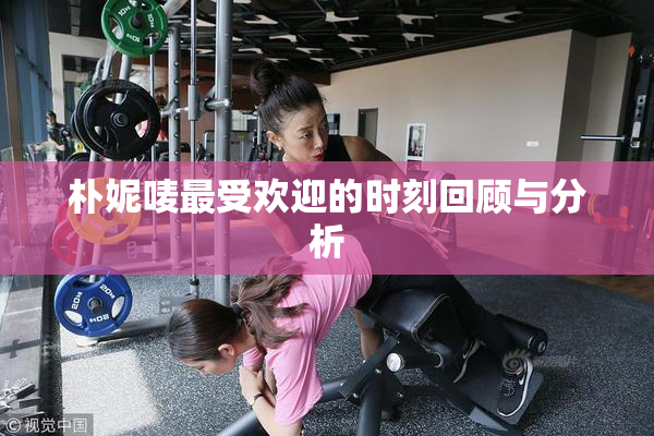 朴妮唛最受欢迎的时刻回顾与分析