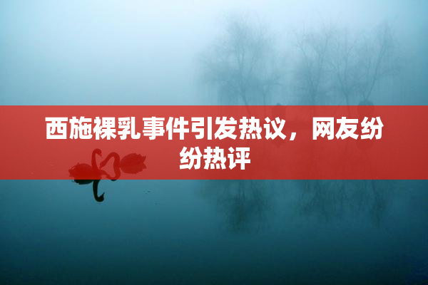 西施裸乳事件引发热议，网友纷纷热评