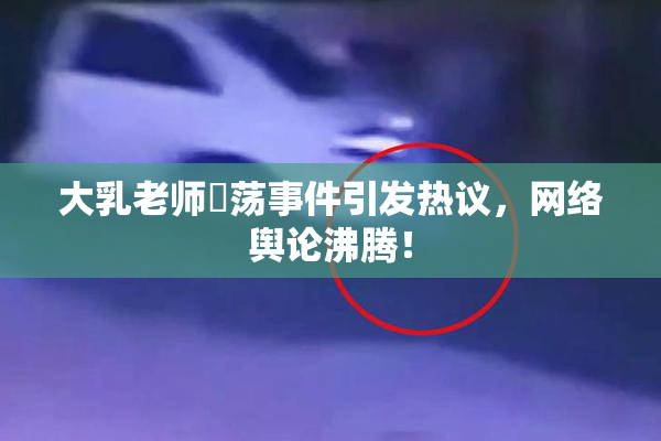 大乳老师婬荡事件引发热议，网络舆论沸腾！