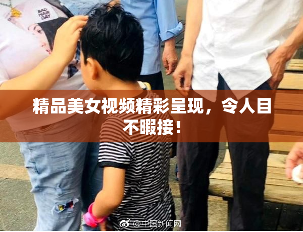 精品美女视频精彩呈现，令人目不暇接！
