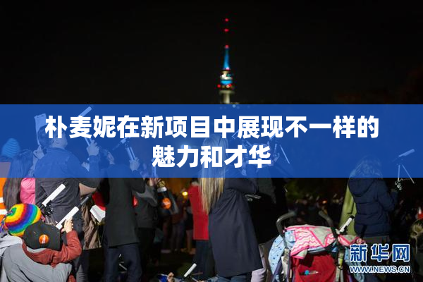 朴麦妮在新项目中展现不一样的魅力和才华