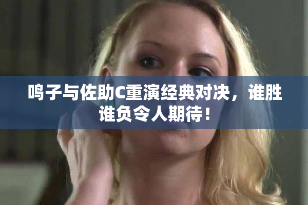 鸣子与佐助C重演经典对决，谁胜谁负令人期待！