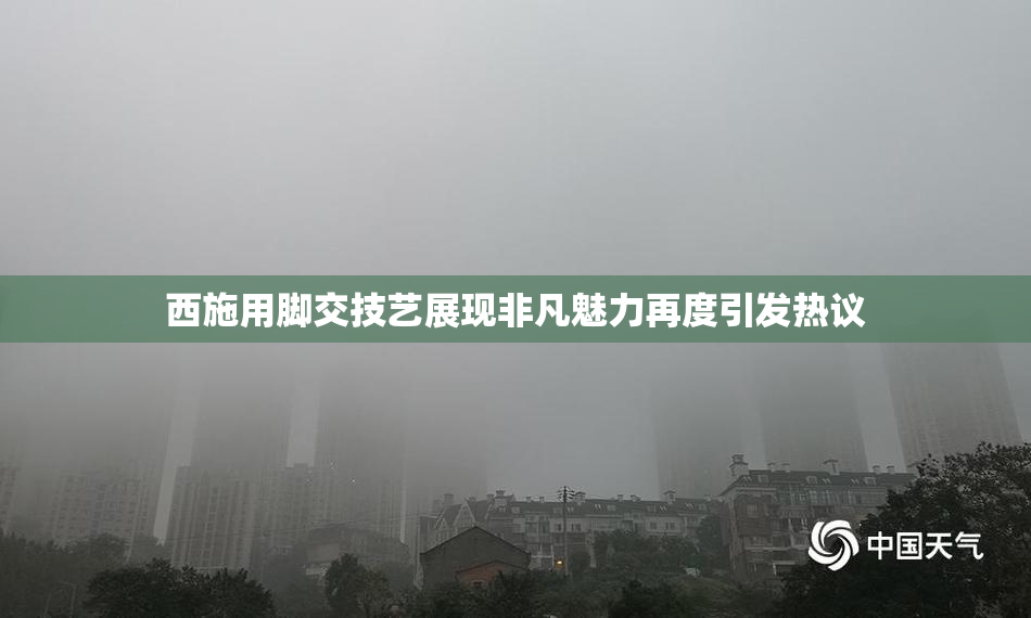 西施用脚交技艺展现非凡魅力再度引发热议