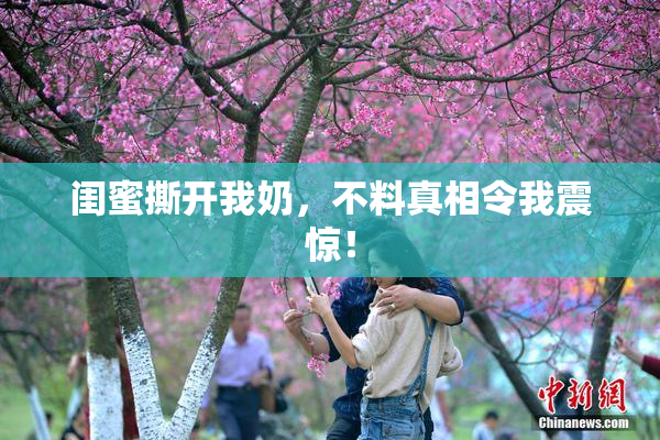 闺蜜撕开我奶，不料真相令我震惊！