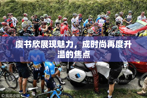虞书欣展现魅力，成时尚再度升温的焦点