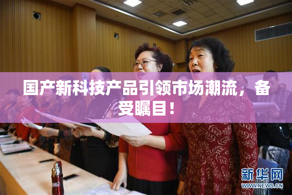 国产新科技产品引领市场潮流，备受瞩目！