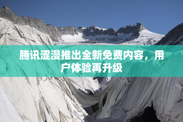 腾讯涩漫推出全新免费内容，用户体验再升级