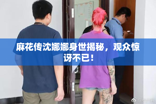 麻花传沈娜娜身世揭秘，观众惊讶不已！