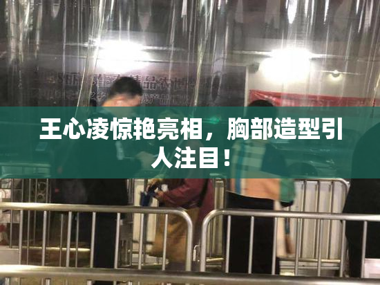 王心凌惊艳亮相，胸部造型引人注目！