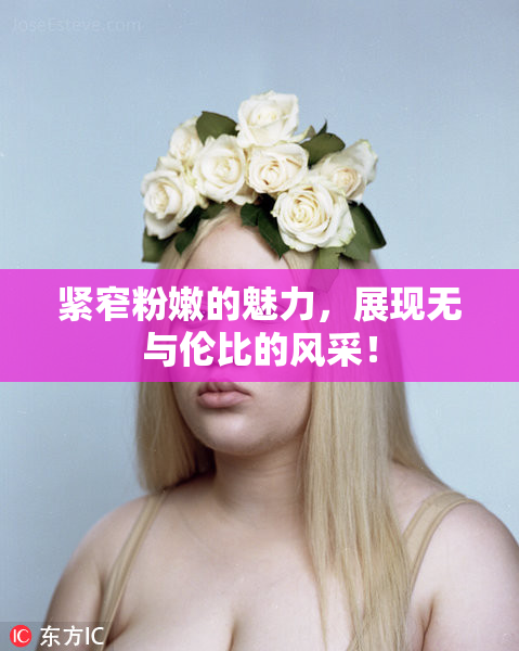 紧窄粉嫩的魅力，展现无与伦比的风采！