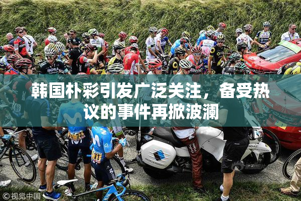 韩国朴彩引发广泛关注，备受热议的事件再掀波澜