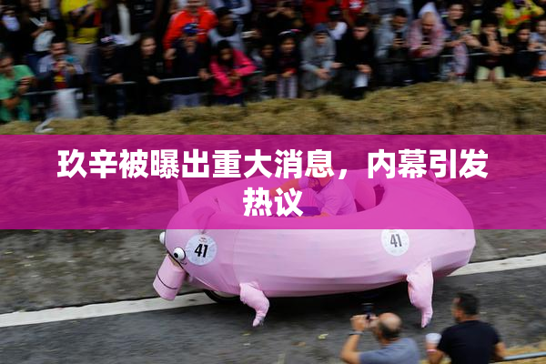 玖辛被曝出重大消息，内幕引发热议