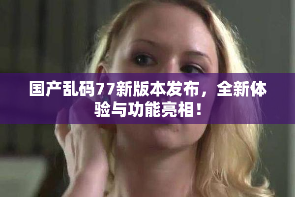 国产乱码77新版本发布，全新体验与功能亮相！