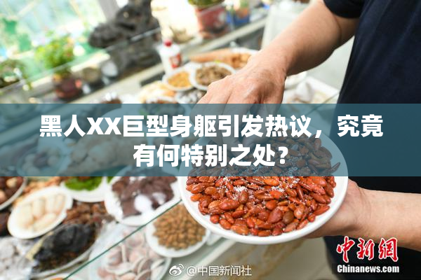 黑人XX巨型身躯引发热议，究竟有何特别之处？