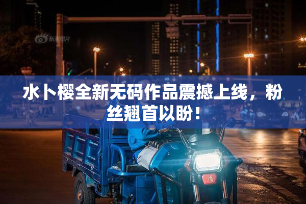 水卜樱全新无码作品震撼上线，粉丝翘首以盼！