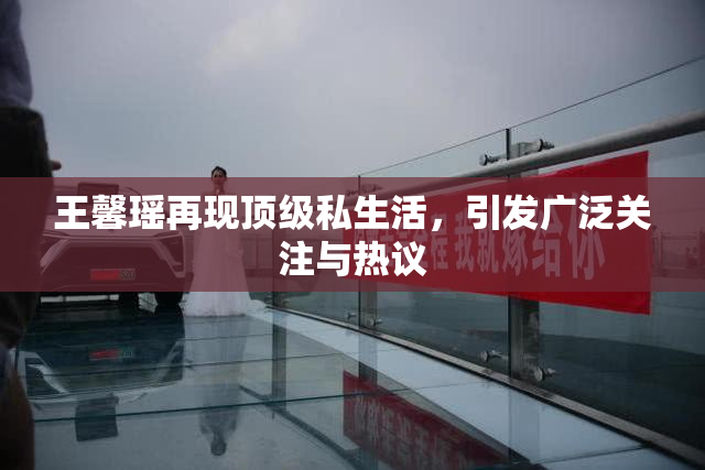 王馨瑶再现顶级私生活，引发广泛关注与热议