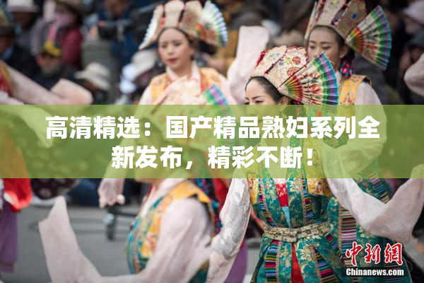 高清精选：国产精品熟妇系列全新发布，精彩不断！