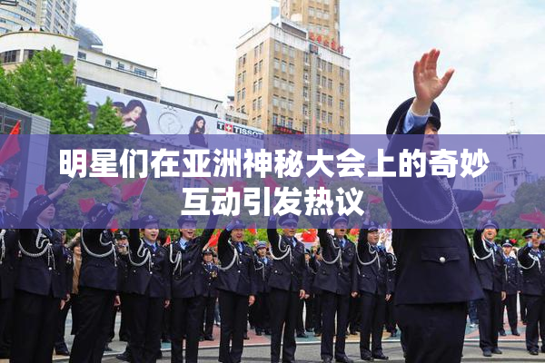 明星们在亚洲神秘大会上的奇妙互动引发热议