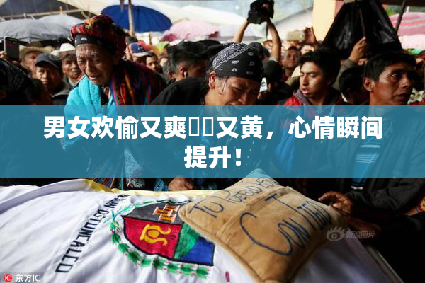 男女欢愉又爽❌‌又黄，心情瞬间提升！