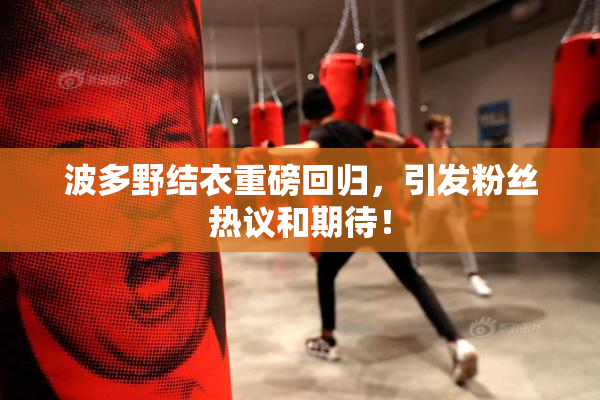 波多野结衣重磅回归，引发粉丝热议和期待！