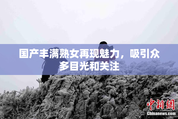 国产丰满熟女再现魅力，吸引众多目光和关注