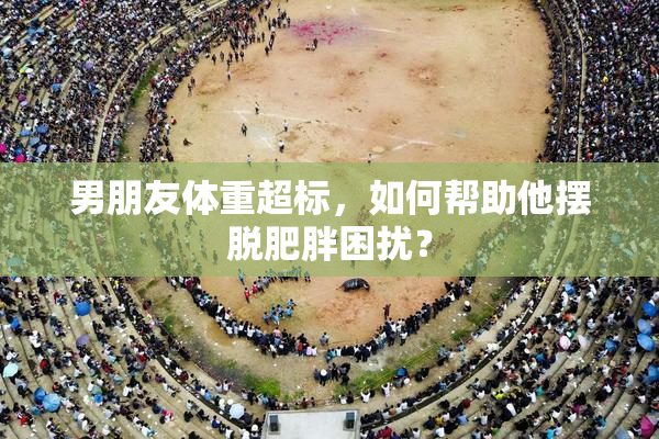 男朋友体重超标，如何帮助他摆脱肥胖困扰？