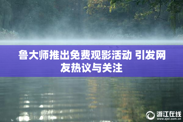 鲁大师推出免费观影活动 引发网友热议与关注