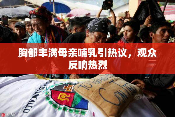 胸部丰满母亲哺乳引热议，观众反响热烈