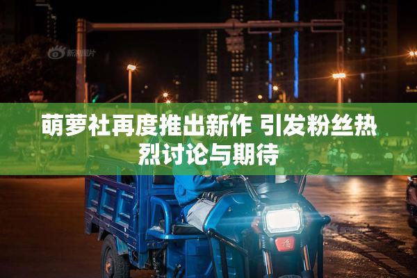 萌萝社再度推出新作 引发粉丝热烈讨论与期待