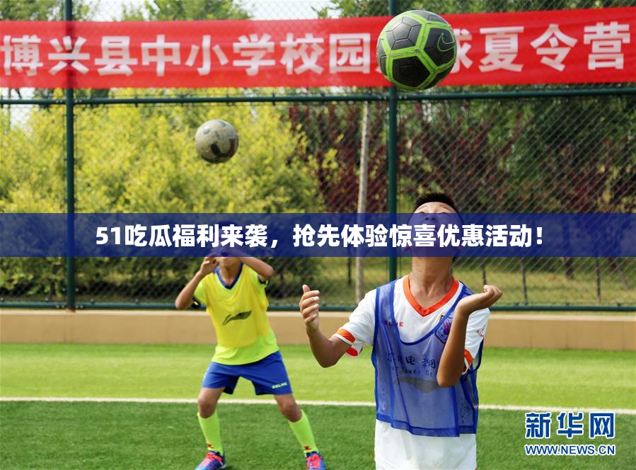 51吃瓜福利来袭，抢先体验惊喜优惠活动！