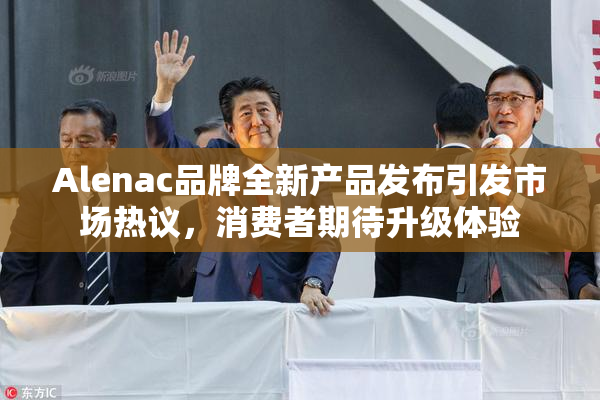 Alenac品牌全新产品发布引发市场热议，消费者期待升级体验