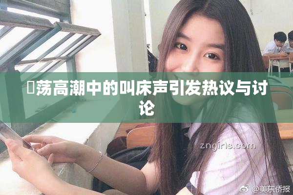 婬荡高潮中的叫床声引发热议与讨论
