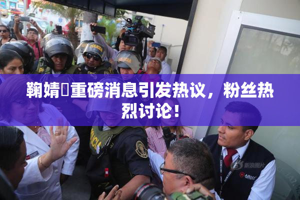 鞠婧祎重磅消息引发热议，粉丝热烈讨论！