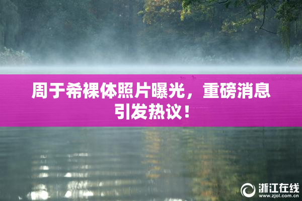 周于希裸体照片曝光，重磅消息引发热议！