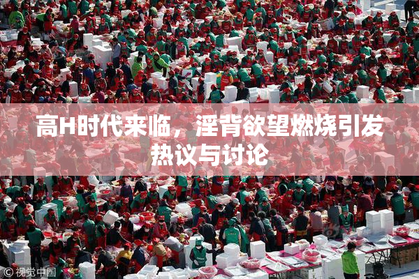 高H时代来临，淫背欲望燃烧引发热议与讨论