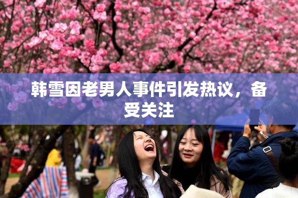 韩雪因老男人事件引发热议，备受关注