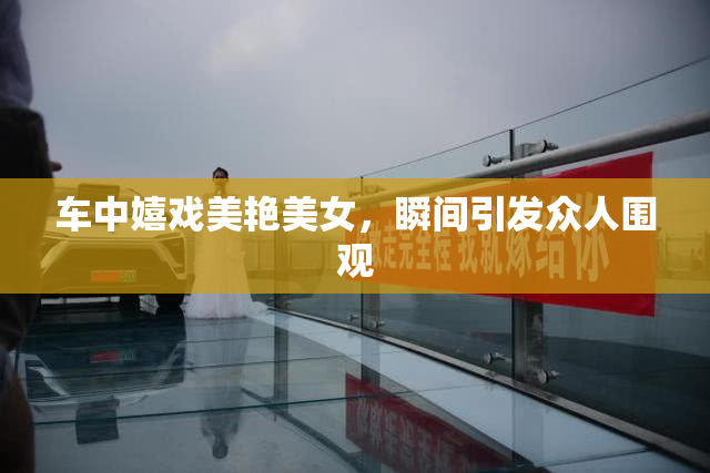 车中嬉戏美艳美女，瞬间引发众人围观