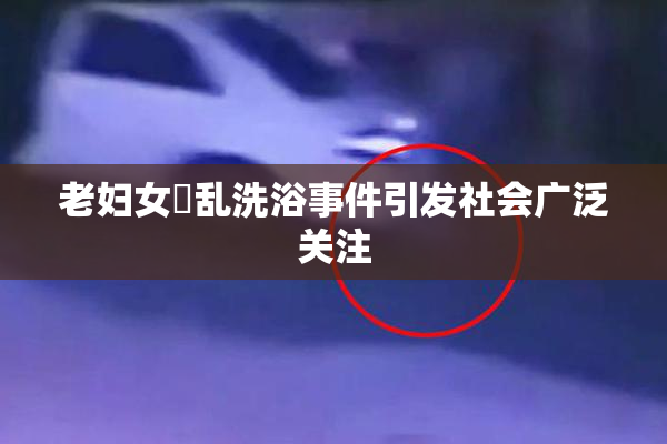 老妇女婬乱洗浴事件引发社会广泛关注
