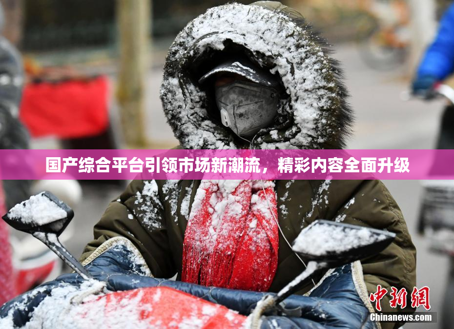 国产综合平台引领市场新潮流，精彩内容全面升级