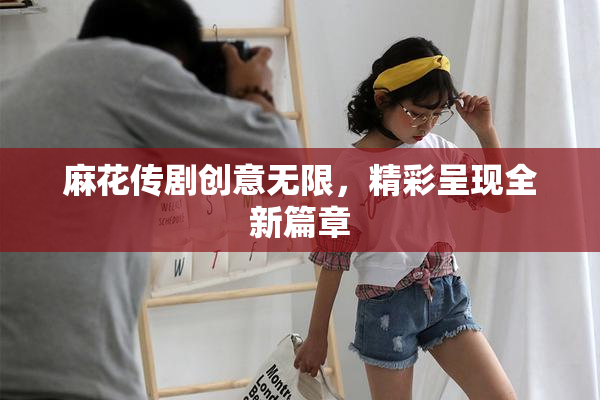 麻花传剧创意无限，精彩呈现全新篇章