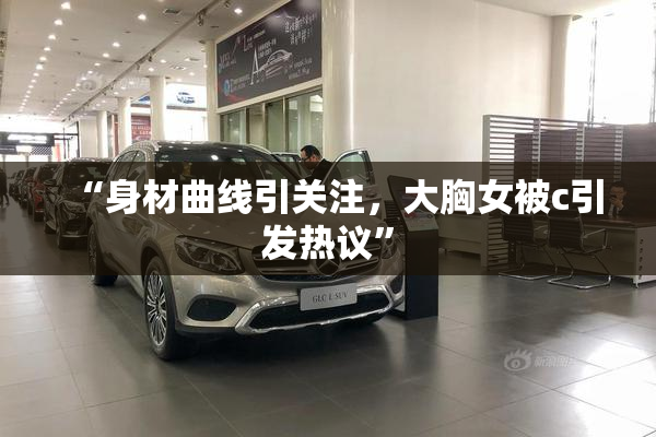“身材曲线引关注，大胸女被c引发热议”