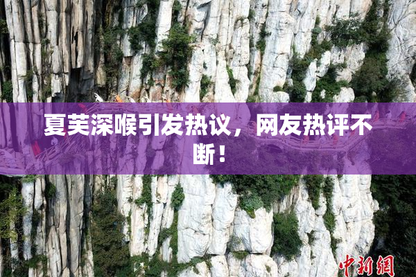 夏芙深喉引发热议，网友热评不断！
