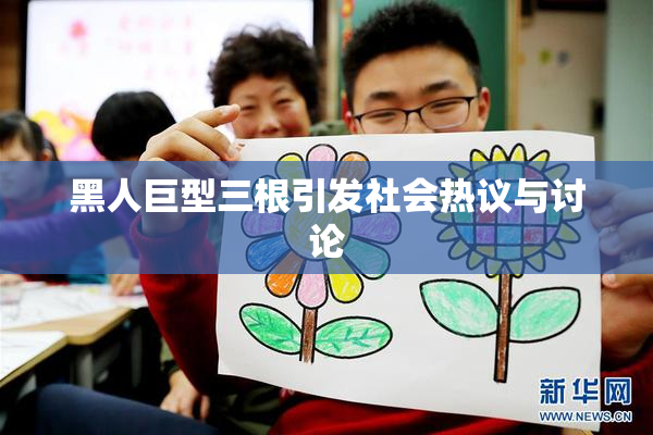 黑人巨型三根引发社会热议与讨论